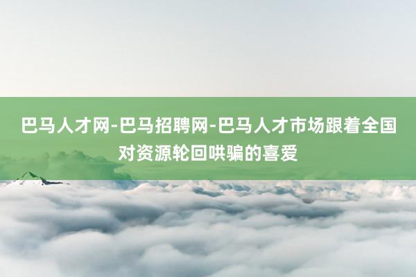 巴马人才网-巴马招聘网-巴马人才市场跟着全国对资源轮回哄骗的喜爱