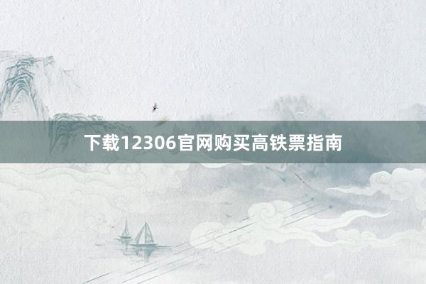 下载12306官网购买高铁票指南